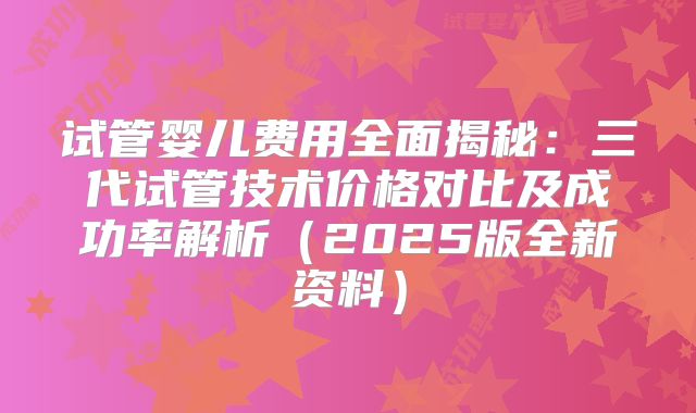 试管婴儿费用全面揭秘：三代试管技术价格对比及成功率解析（2025版全新资料）