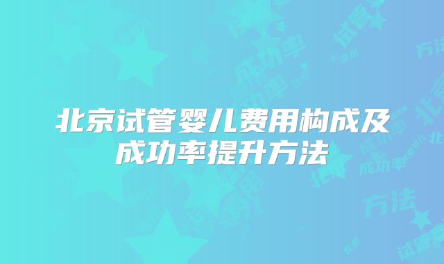 北京试管婴儿费用构成及成功率提升方法