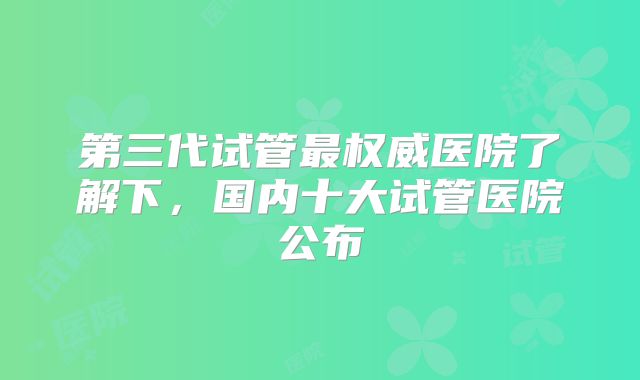 第三代试管最权威医院了解下，国内十大试管医院公布