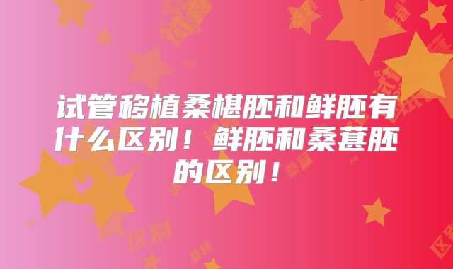 试管移植桑椹胚和鲜胚有什么区别！鲜胚和桑葚胚的区别！