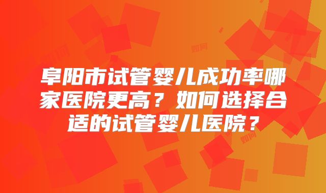阜阳市试管婴儿成功率哪家医院更高?如何选择合适的试管婴儿医院?