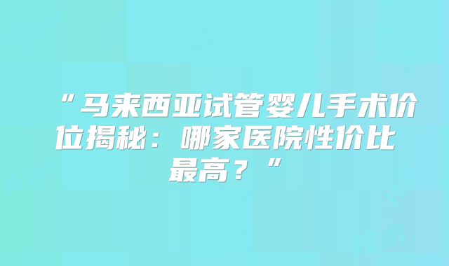“马来西亚试管婴儿手术价位揭秘:哪家医院性价比最高?”