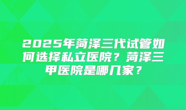 2025年菏泽三代试管如何选择私立医院？菏泽三甲医院是哪几家？