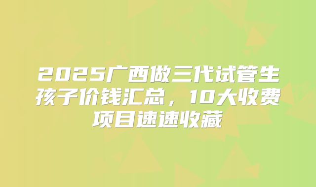 2025广西做三代试管生孩子价钱汇总，10大收费项目速速收藏