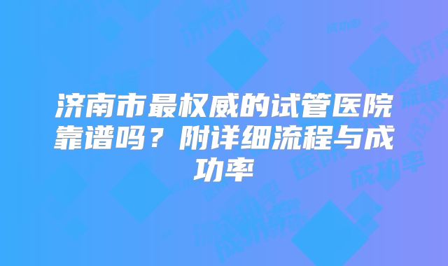 济南市最权威的试管医院靠谱吗？附详细流程与成功率