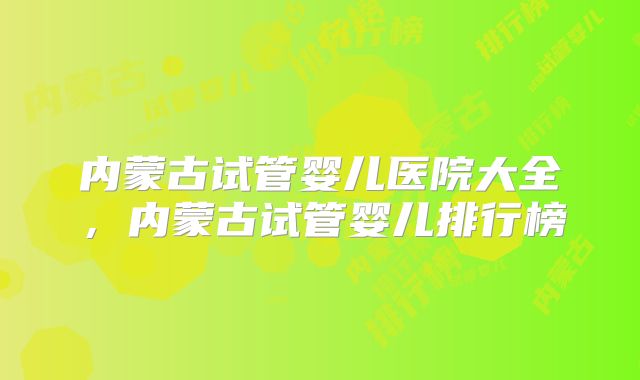 内蒙古试管婴儿医院大全，内蒙古试管婴儿排行榜