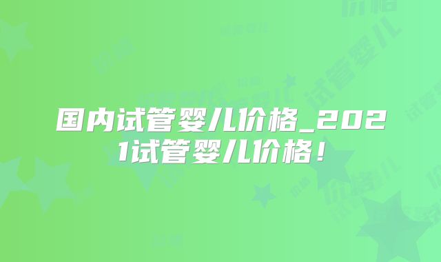 国内试管婴儿价格_2021试管婴儿价格!
