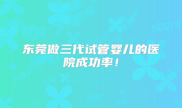 东莞做三代试管婴儿的医院成功率!
