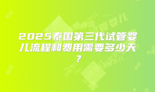 2025泰国第三代试管婴儿流程和费用需要多少天?