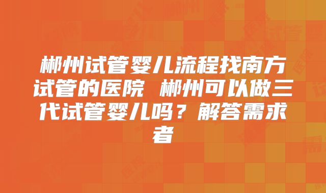 郴州试管婴儿流程找南方试管的医院 郴州可以做三代试管婴儿吗？解答需求者