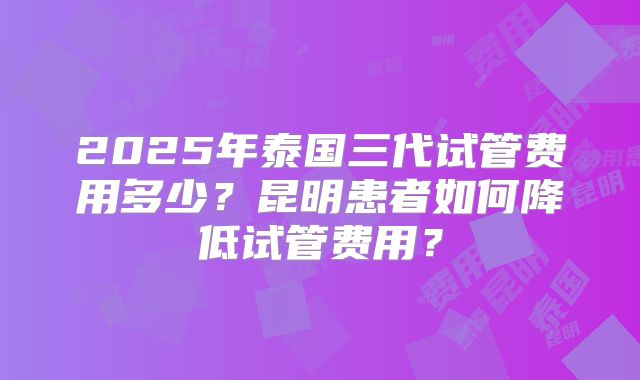 2025年泰国三代试管费用多少?昆明患者如何降低试管费用?