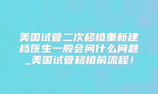 美国试管二次移植重新建档医生一般会问什么问题_美国试管移植前流程！
