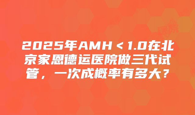 2025年AMH＜1.0在北京家恩德运医院做三代试管，一次成概率有多大？