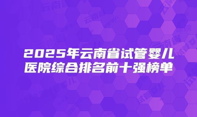 2025年云南省试管婴儿医院综合排名前十强榜单