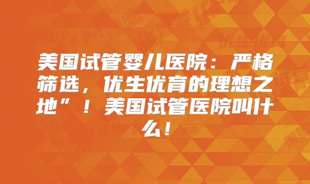 美国试管婴儿医院:严格筛选,优生优育的理想之地”!美国试管医院叫什么!