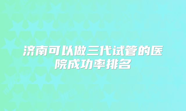 济南可以做三代试管的医院成功率排名