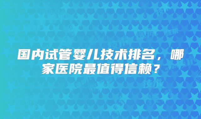 国内试管婴儿技术排名，哪家医院最值得信赖？