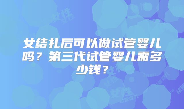 女结扎后可以做试管婴儿吗?第三代试管婴儿需多少钱?