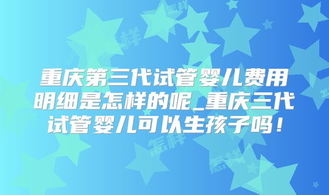 重庆第三代试管婴儿费用明细是怎样的呢_重庆三代试管婴儿可以生孩子吗！
