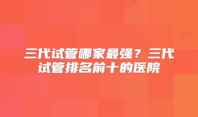 三代试管哪家最强？三代试管排名前十的医院