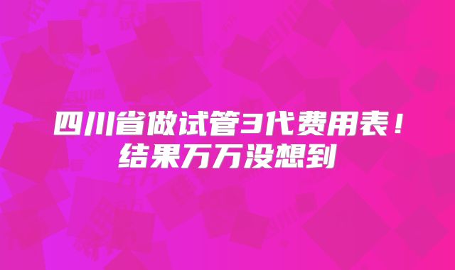 四川省做试管3代费用表！结果万万没想到