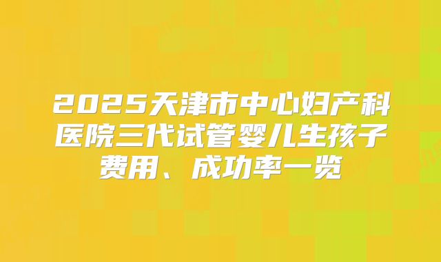 2025天津市中心妇产科医院三代试管婴儿生孩子费用、成功率一览