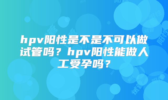 hpv阳性是不是不可以做试管吗？hpv阳性能做人工受孕吗？