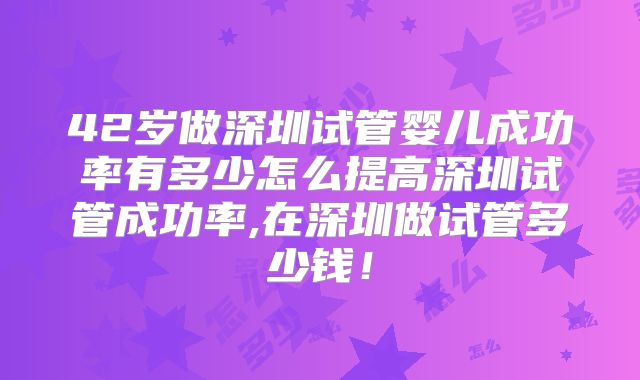 42岁做深圳试管婴儿成功率有多少怎么提高深圳试管成功率,在深圳做试管多少钱！