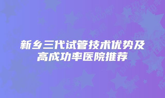 新乡三代试管技术优势及高成功率医院推荐