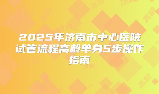 2025年济南市中心医院试管流程高龄单身5步操作指南