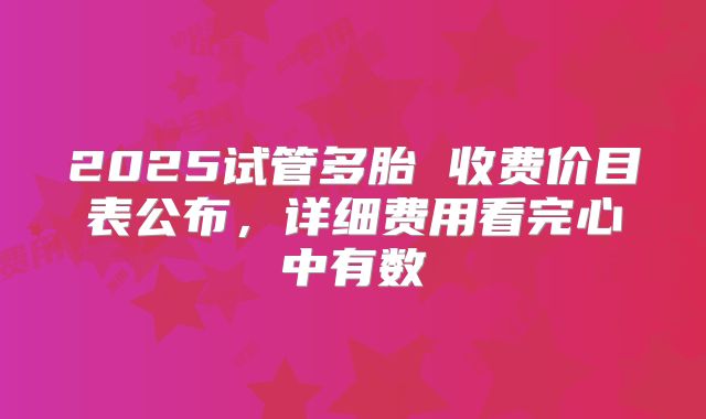 2025试管多胎 收费价目表公布，详细费用看完心中有数