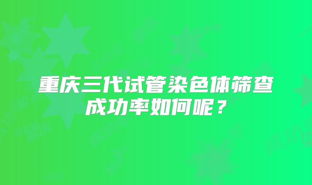 重庆三代试管染色体筛查成功率如何呢？