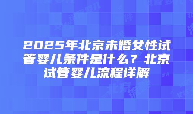 2025年北京未婚女性试管婴儿条件是什么？北京试管婴儿流程详解