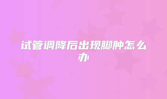 试管调降后出现脚肿怎么办