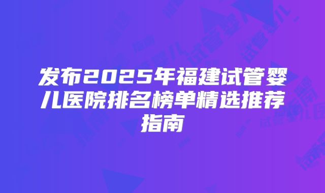 发布2025年福建试管婴儿医院排名榜单精选推荐指南