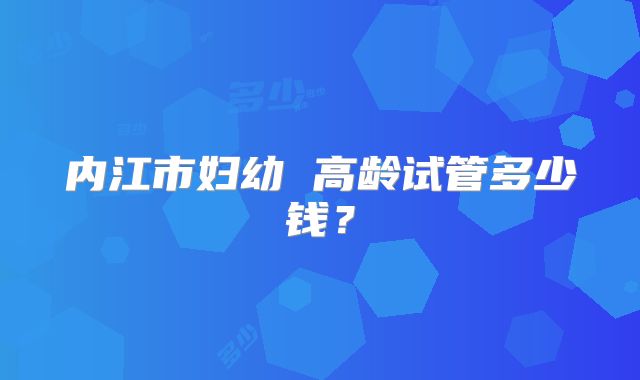 内江市妇幼 高龄试管多少钱?