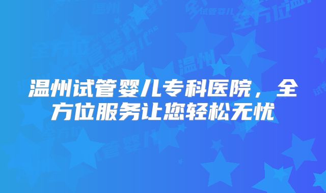 温州试管婴儿专科医院，全方位服务让您轻松无忧