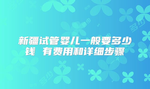 新疆试管婴儿一般要多少钱 有费用和详细步骤