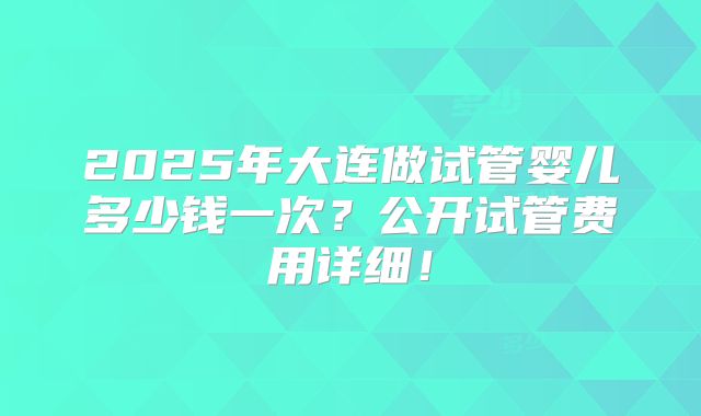 2025年大连做试管婴儿多少钱一次？公开试管费用详细！