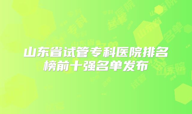 山东省试管专科医院排名榜前十强名单发布
