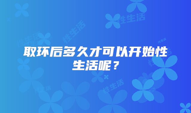 取环后多久才可以开始性生活呢?