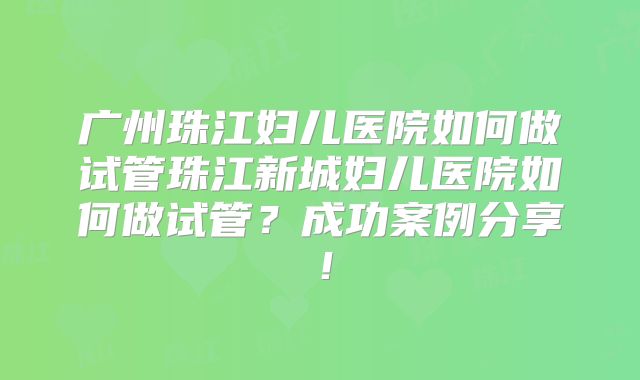 广州珠江妇儿医院如何做试管珠江新城妇儿医院如何做试管?成功案例分享!