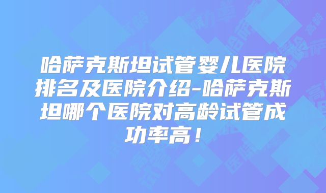 哈萨克斯坦试管婴儿医院排名及医院介绍-哈萨克斯坦哪个医院对高龄试管成功率高！