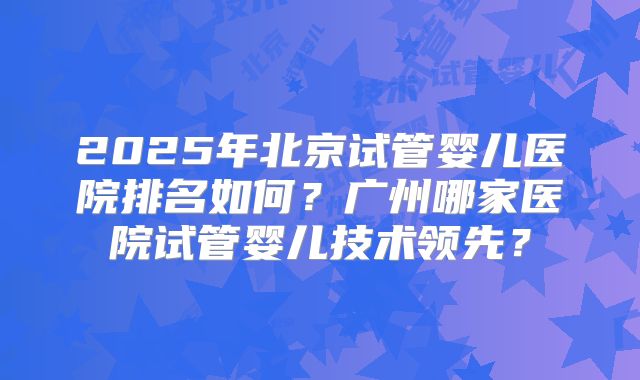 2025年北京试管婴儿医院排名如何？广州哪家医院试管婴儿技术领先？