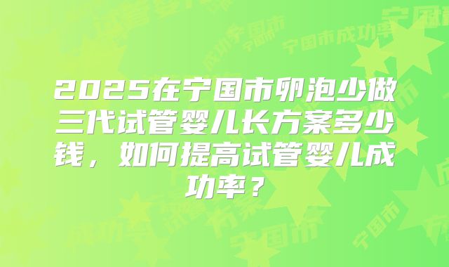 2025在宁国市卵泡少做三代试管婴儿长方案多少钱,如何提高试管婴儿成功率?