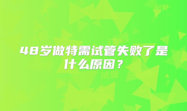 48岁做特需试管失败了是什么原因？