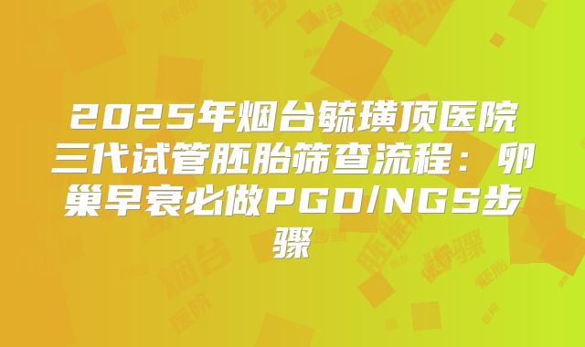2025年烟台毓璜顶医院三代试管胚胎筛查流程：卵巢早衰必做PGD/NGS步骤