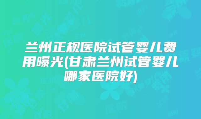 兰州正规医院试管婴儿费用曝光(甘肃兰州试管婴儿哪家医院好)
