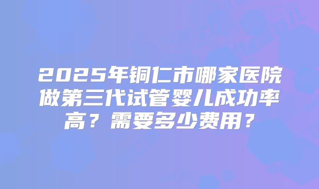 2025年铜仁市哪家医院做第三代试管婴儿成功率高？需要多少费用？