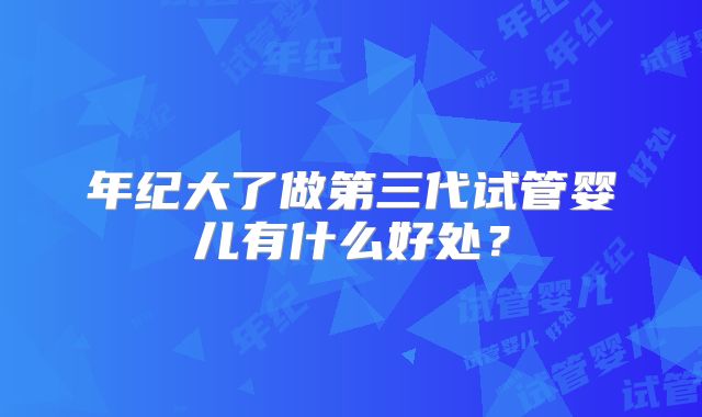 年纪大了做第三代试管婴儿有什么好处？